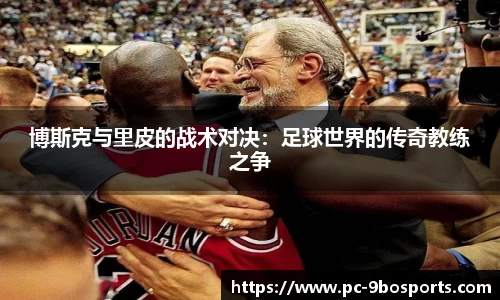 博斯克与里皮的战术对决：足球世界的传奇教练之争